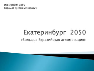 «Большая Евразийская агломерация»
ИННОПРОМ 2015
Карамов Руслан Менирович
 