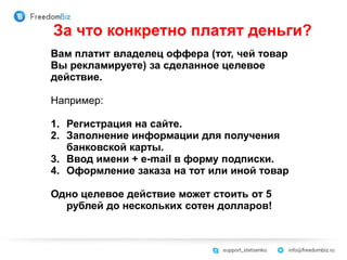 За что конкретно платят деньги?
Вам платит владелец оффера (тот, чей товар
Вы рекламируете) за сделанное целевое
действие.
Например:
1. Регистрация на сайте.
2. Заполнение информации для получения
банковской карты.
3. Ввод имени + e-mail в форму подписки.
4. Оформление заказа на тот или иной товар
Одно целевое действие может стоить от 5
рублей до нескольких сотен долларов!
 