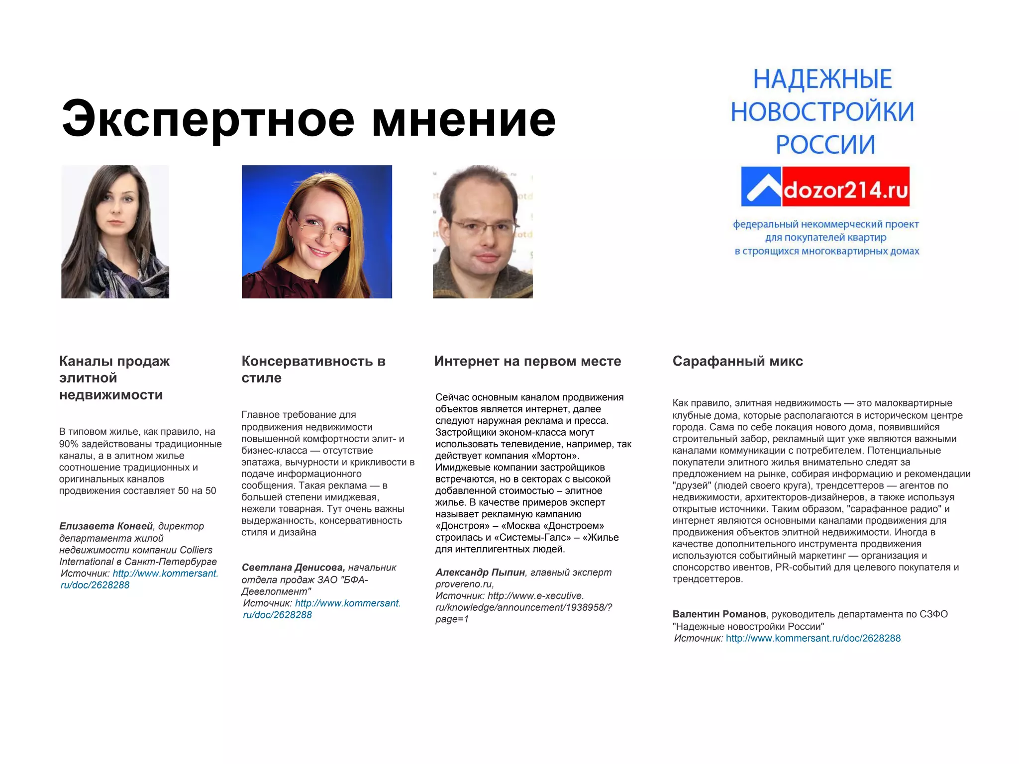 Экспертное мнение
Каналы продаж
элитной
недвижимости
В типовом жилье, как правило, на
90% задействованы традиционные
каналы, а в элитном жилье
соотношение традиционных и
оригинальных каналов
продвижения составляет 50 на 50
Елизавета Конвей, директор
департамента жилой
недвижимости компании Colliers
International в Санкт-Петербурге
Источник: http://www.kommersant.
ru/doc/2628288
Сарафанный микс
Как правило, элитная недвижимость — это малоквартирные
клубные дома, которые располагаются в историческом центре
города. Сама по себе локация нового дома, появившийся
строительный забор, рекламный щит уже являются важными
каналами коммуникации с потребителем. Потенциальные
покупатели элитного жилья внимательно следят за
предложением на рынке, собирая информацию и рекомендации
"друзей" (людей своего круга), трендсеттеров — агентов по
недвижимости, архитекторов-дизайнеров, а также используя
открытые источники. Таким образом, "сарафанное радио" и
интернет являются основными каналами продвижения для
продвижения объектов элитной недвижимости. Иногда в
качестве дополнительного инструмента продвижения
используются событийный маркетинг — организация и
спонсорство ивентов, PR-событий для целевого покупателя и
трендсеттеров.
Валентин Романов, руководитель департамента по СЗФО
"Надежные новостройки России"
Источник: http://www.kommersant.ru/doc/2628288
Интернет на первом месте
Сейчас основным каналом продвижения
объектов является интернет, далее
следуют наружная реклама и пресса.
Застройщики эконом-класса могут
использовать телевидение, например, так
действует компания «Мортон».
Имиджевые компании застройщиков
встречаются, но в секторах с высокой
добавленной стоимостью – элитное
жилье. В качестве примеров эксперт
называет рекламную кампанию
«Донстроя» – «Москва «Донстроем»
строилась и «Системы-Галс» – «Жилье
для интеллигентных людей.
Александр Пыпин, главный эксперт
provereno.ru,
Источник: http://www.e-xecutive.
ru/knowledge/announcement/1938958/?
page=1
Консервативность в
стиле
Главное требование для
продвижения недвижимости
повышенной комфортности элит- и
бизнес-класса — отсутствие
эпатажа, вычурности и крикливости в
подаче информационного
сообщения. Такая реклама — в
большей степени имиджевая,
нежели товарная. Тут очень важны
выдержанность, консервативность
стиля и дизайна
Светлана Денисова, начальник
отдела продаж ЗАО "БФА-
Девелопмент"
Источник: http://www.kommersant.
ru/doc/2628288
 
