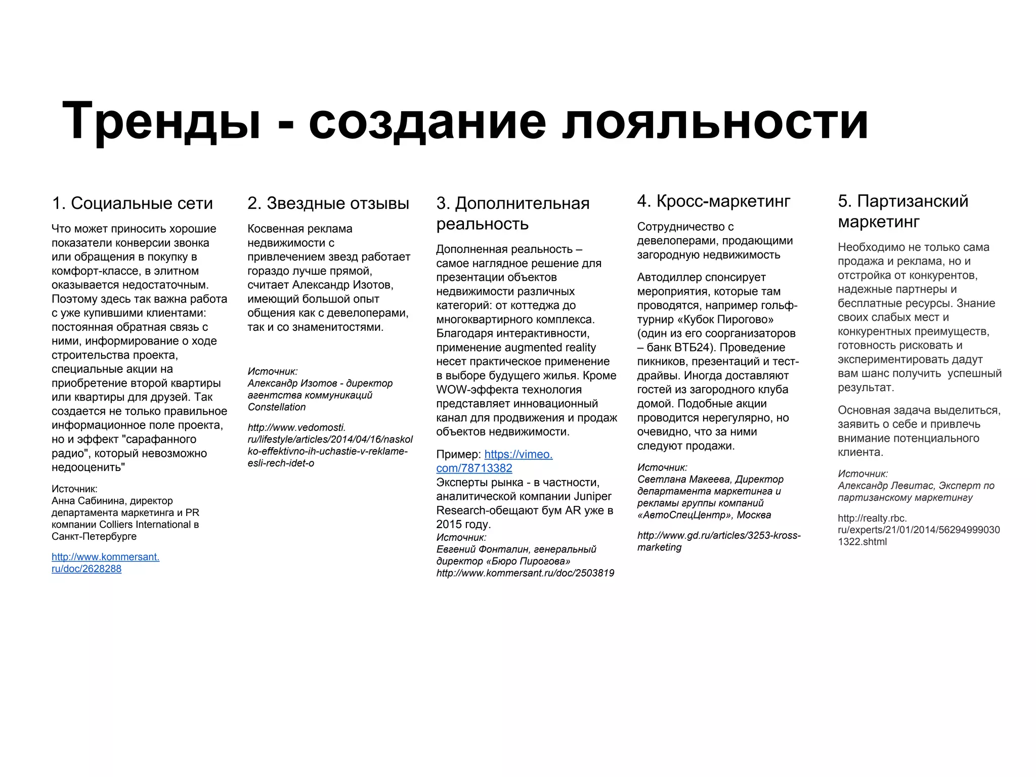 Тренды - создание лояльности
2. Звездные отзывы
Косвенная реклама
недвижимости с
привлечением звезд работает
гораздо лучше прямой,
считает Александр Изотов,
имеющий большой опыт
общения как с девелоперами,
так и со знаменитостями.
Источник:
Александр Изотов - директор
агентства коммуникаций
Constellation
http://www.vedomosti.
ru/lifestyle/articles/2014/04/16/naskol
ko-effektivno-ih-uchastie-v-reklame-
esli-rech-idet-o
3. Дополнительная
реальность
Дополненная реальность –
самое наглядное решение для
презентации объектов
недвижимости различных
категорий: от коттеджа до
многоквартирного комплекса.
Благодаря интерактивности,
применение augmented reality
несет практическое применение
в выборе будущего жилья. Кроме
WOW-эффекта технология
представляет инновационный
канал для продвижения и продаж
объектов недвижимости.
Пример: https://vimeo.
com/78713382
Эксперты рынка - в частности,
аналитической компании Juniper
Research-обещают бум AR уже в
2015 году.
Источник:
Евгений Фонталин, генеральный
директор «Бюро Пирогова»
http://www.kommersant.ru/doc/2503819
4. Кросс-маркетинг
Сотрудничество с
девелоперами, продающими
загородную недвижимость
Автодиллер спонсирует
мероприятия, которые там
проводятся, например гольф-
турнир «Кубок Пирогово»
(один из его соорганизаторов
– банк ВТБ24). Проведение
пикников, презентаций и тест-
драйвы. Иногда доставляют
гостей из загородного клуба
домой. Подобные акции
проводится нерегулярно, но
очевидно, что за ними
следуют продажи.
Источник:
Светлана Макеева, Директор
департамента маркетинга и
рекламы группы компаний
«АвтоCпецЦентр», Москва
http://www.gd.ru/articles/3253-kross-
marketing
5. Партизанский
маркетинг
Необходимо не только сама
продажа и реклама, но и
отстройка от конкурентов,
надежные партнеры и
бесплатные ресурсы. Знание
своих слабых мест и
конкурентных преимуществ,
готовность рисковать и
экспериментировать дадут
вам шанс получить успешный
результат.
Основная задача выделиться,
заявить о себе и привлечь
внимание потенциального
клиента.
Источник:
Александр Левитас, Эксперт по
партизанскому маркетингу
http://realty.rbc.
ru/experts/21/01/2014/56294999030
1322.shtml
1. Социальные сети
Что может приносить хорошие
показатели конверсии звонка
или обращения в покупку в
комфорт-классе, в элитном
оказывается недостаточным.
Поэтому здесь так важна работа
с уже купившими клиентами:
постоянная обратная связь с
ними, информирование о ходе
строительства проекта,
специальные акции на
приобретение второй квартиры
или квартиры для друзей. Так
создается не только правильное
информационное поле проекта,
но и эффект "сарафанного
радио", который невозможно
недооценить"
Источник:
Анна Сабинина, директор
департамента маркетинга и PR
компании Colliers International в
Санкт-Петербурге
http://www.kommersant.
ru/doc/2628288
 