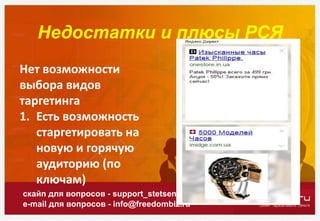 Недостатки и плюсы РСЯ
скайп для вопросов - support_stetsenko
e-mail для вопросов - info@freedombiz.ru
Нет возможности
выбора видов
таргетинга
1. Есть возможность
старгетировать на
новую и горячую
аудиторию (по
ключам)
 
