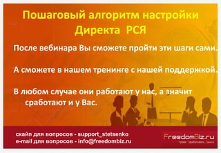 Пошаговый алгоритм настройки
Директа РСЯ
скайп для вопросов - support_stetsenko
e-mail для вопросов - info@freedombiz.ru
После вебинара Вы сможете пройти эти шаги сами.
А сможете в нашем тренинге с нашей поддержкой.
В любом случае они работают у нас, а значит
сработают и у Вас.
 