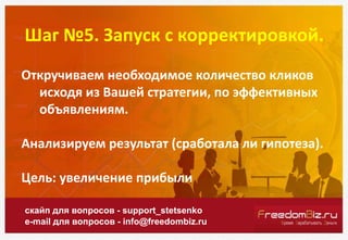 Шаг №5. Запуск с корректировкой.
скайп для вопросов - support_stetsenko
e-mail для вопросов - info@freedombiz.ru
Откручиваем необходимое количество кликов
исходя из Вашей стратегии, по эффективных
объявлениям.
Анализируем результат (сработала ли гипотеза).
Цель: увеличение прибыли
 