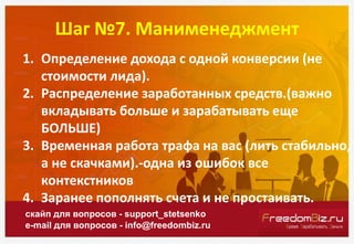 Шаг №7. Манименеджмент
скайп для вопросов - support_stetsenko
e-mail для вопросов - info@freedombiz.ru
1. Определение дохода с одной конверсии (не
стоимости лида).
2. Распределение заработанных средств.(важно
вкладывать больше и зарабатывать еще
БОЛЬШЕ)
3. Временная работа трафа на вас (лить стабильно,
а не скачками).-одна из ошибок все
контекстников
4. Заранее пополнять счета и не простаивать.
 
