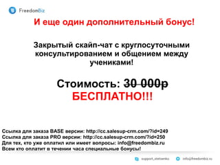 Ссылка для заказа BASE версии: http://cc.salesup-crm.com/?id=249
Ссылка для заказа PRO версии: http://cc.salesup-crm.com/?id=250
Для тех, кто уже оплатил или имеет вопросы: info@freedombiz.ru
Всем кто оплатит в течении часа специальные бонусы!
И еще один дополнительный бонус!
Закрытый скайп-чат с круглосуточными
консультированием и общением между
учениками!
Стоимость: 30 000р
БЕСПЛАТНО!!!
 