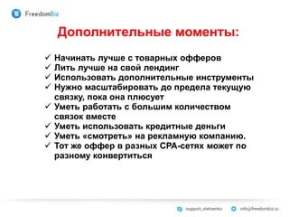 Дополнительные моменты:
 Начинать лучше с товарных офферов
 Лить лучше на свой лендинг
 Использовать дополнительные инструменты
 Нужно масштабировать до предела текущую
связку, пока она плюсует
 Уметь работать с большим количеством
связок вместе
 Уметь использовать кредитные деньги
 Уметь «смотреть» на рекламную компанию.
 Тот же оффер в разных СРА-сетях может по
разному конвертиться
 