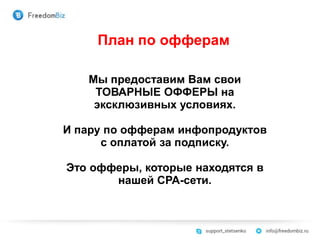 План по офферам
Мы предоставим Вам свои
ТОВАРНЫЕ ОФФЕРЫ на
эксклюзивных условиях.
И пару по офферам инфопродуктов
с оплатой за подписку.
Это офферы, которые находятся в
нашей СРА-сети.
 