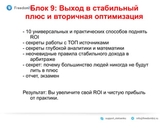 Блок 9: Выход в стабильный
плюс и вторичная оптимизация
- 10 универсальных и практических способов поднять
ROI
- секреты работы с ТОП источниками
- секреты глубокой аналитики и математики
- неочевидные правила стабильного дохода в
арбитраже
- секрет: почему большинство людей никогда не будут
лить в плюс
- отчет, экзамен
Результат: Вы увеличите свой ROI и чистую прибыль
от практики.
 