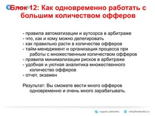 Блок 12: Как одновременно работать с
большим количеством офферов
- правила автоматизации и аутсорса в арбитраже
- что, как и кому можно делегировать
- как правильно расти в количестве офферов
- тайм-менеджмент и организация процесса при
работы с множественным количеством офферов
- правила минимализации рисков в арбитраже
- удобная и уютная аналитика множественного
количество офферов
- отчет, экзамен
Результат: Вы сможете вести много офферов
одновременно и очень много зарабатывать.
 