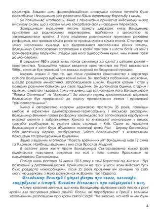 кілометрів. Завдяки цим фортифікаційним спорудам натиск печенігів було
послаблено і Володимир зміг розпочати більш ефективну боротьбу з ними.
Як повідомляє літописець, війна з печенігами принесла київському князю
військову славу, що з часом міцно закарбувалася у народних переказах.
Завершивши вирішення питань захисту держави, князь Володимир
приступив до радикальних перетворень, пов’язаних з ідеологією та
законодавством країни. З його ініціативи розпочалася ґрунтовна релігійна
реформа, яка тривала кілька років та проводилася в кілька етапів. Спочатку на
зміну численним культам, що відправлялися населенням різних земель,
Володимир Святославович запровадив в країні пантеон з шести богів на чолі з
громовержцем Перуном. Згодом увів його одноосібний культ, чим виявив потяг
до монотеїзму.
В середині 980-х років князь почав схилятися до однієї з світових релігій –
християнства. Традиційно часом введення християнства на Русі вважається
988р., хоча це був тривалий і не завжди мирний та безкровний процес.
Існують згадки й про те, що після прийняття християнства в характері
самого Володимира відбулися великі зміни. Він зробився побожним, ласкавим,
щедро роздавав милостиню, запроваджував школи, будував храми і став у
повному розумінні батьком для своїх підданих. Він допомагав бідним, старим і
калікам, сиротам і вдовам. Тому не дивно, що всі називали його Володимиром
”Ясним Сонечком” та ”Великим”. За заслуги перед християнською церквою
Володимир був прирівняний до сомну православних святих і прозваний
”рівноапостольним”.
Уміло й авторитетно керуючи державою протягом 35 років, провівши
глибокі й ефективні адміністративно-територіальну і військову реформи,
Володимир Великий провів реформу законодавства; започаткував карбування
власної монети з зображенням Христа та князівської монограми у вигляді
тризуба; розбудував та укріпив свою столицю – Київ. Саме за правління
Володимира в місті було збудовано головний храм Русі – Церкву Богородиці
або Десятинну церкву, розбудовано ”місто Володимира” з князівськими
палацами та громадськими будівлями.
Згідно з відомим літописом ”Повість времінних літ” Володимир мав 12 синів
та 9 доньок. Найбільш відомим з них став Ярослав Мудрий.
В останні роки життя проти Володимира Святославовича кілька разів
піднімалися повстання, зокрема на чолі з його сином Ярославом та
племінником Святополком.
Помер князь раптово 15 липня 1015 року в селі Берестові під Києвом і був
похований у Десятинній церкві. Прийшовши на трон у часи, коли Київська Русь
була роздерта міжусобицями, після 35 років правління він залишив по собі
могутню державу, з якою рахувалися як Візантія, так і Європа.
Володимир Великий і цікаві факти про нього, назавжди
викарбувані в історії. Давайте дізнаємось про найцікавіші з них.
• Існує красива легенда, що князь Володимир відправив своїх послів в різні
країни для тестування різних релігій. Посли, які перебували в Греції з великим
захопленням розповідали про храм святої Софії. ”Не знаємо, на небі чи ми були
4
 