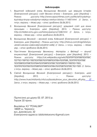 Вебліографія:
1. Видатний київський князь Володимир Великий, що вершив історію
[Електронний ресурс]: сайт Велика епоха – Електрон. дані [Україна] –
Режим доступу: http://www.epochtimes.com.ua/life/art/vydatnyy-
kyyivskyy-knyaz-volodymyr-velykyy-vershyv-istoriyu-111407.html // Загол. з
титул. екрану. – Мова укр. – опис зроблено 26.06.2015.
2. Володимир Великий [Електронний ресурс]: урядовий сайт для юних
громадян – Електрон. дані [Україна], 2015. – Режим доступу:
http://children.kmu.gov.ua/history/persons/1358.html // Загол. з титул.
екрану. – Мова укр. – опис зроблено 26.06.2015.
3. Володимир Великий – великий князь Київський [Електронний ресурс] –
Електрон. дані [Україна] – Режим доступу: http://histua.com/knigi/istoriya-
ukraini-zaruba-vaskovskij/volodimir-velikij // Загол. з титул. екрану. – Мова
укр. – опис зроблено 26.06.2015.
4. Пам’ятники Володимиру Великому. Матеріал з Вікіпедії — вільної
енциклопедії. [Електронний ресурс] – Електрон. дані [Україна], 2013. –
Режим доступу: https://uk.wikipedia.org/wiki/%D0%9F%D0%B0%D0%BC
%27%D1%8F%D1%82%D0%BD%D0%B8%D0%BA%D0%B8_%D0%92%D0%BE
%D0%BB%D0%BE%D0%B4%D0%B8%D0%BC%D0%B8%D1%80%D1%83_
%D0%92%D0%B5%D0%BB%D0%B8%D0%BA%D0%BE%D0%BC%D1%83 // Загол.
з титул. екрану. – Мова укр. – опис зроблено 26.06.2015.
5. Святий Володимир Великий [Електронний ресурс]:– Електрон. дані
[Україна], 2015. – – Режим доступу:
http://www.truechristianity.info/ua/books/know_your_devotion_49.php //
Загол. з титул. екрану. – Мова укр. – опис зроблено 26.06.2015.
Підписано до друку 02. 07. 2015 р.
Тираж 35 прим.
Видавець: КЗ ”РОМЦ БКР”
18009 м. Черкаси
вул. Дахнівська, 52
Електронна адреса: bibliotekaromc@gmail.com
8
 