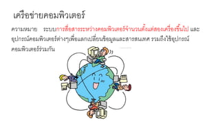 เครือข่ายคอมพิวเตอร์
ความหมาย ระบบการสื่อสารระหว่างคอมพิวเตอร์จานวนตั้งแต่สองเครื่องขึ้นไป และ
อุปกรณ์คอมพิวเตอร์ต่างๆเพื่อแลกเปลี่ยนข้อมูลและสารสนเทศ รวมถึงใช้อุปกรณ์
คอมพิวเตอร์ร่วมกัน
 
