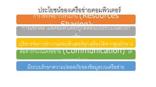 ประโยชน์ของเครือข่ายคอมพิวเตอร์
การใช้ทรัพยากรร่วมกัน (Resources
Sharing)การแชร์ไฟล์ เมื่อคอมพิวเตอร์ถูกติดตั้งเป็นระบบเน็ตเวิร์ก
แล้ว
บริหารจัดการทางานคอมพิวเตอร์ทุกเครื่องได้จากศูนย์กลาง
สื่อสารกันในเครือข่าย (Communication) ได้
หลายรูปแบบ
มีระบบรักษาความปลอดภัยของข้อมูลบนเครือข่าย
 