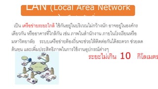 LAN (Local Area Network
) เครือข่ายท้องถิ่น
เป็น เครือข่ายระยะใกล้ ใช้กันอยู่ในบริเวณไม่กว้างนัก อาจอยู่ในองค์กร
เดียวกัน หรืออาคารที่ใกล้กัน เช่น ภาพในสานักงาน ภายในโรงเรียนหรือ
มหาวิทยาลัย ระบบเครือข่ายท้องถิ่นจะช่วยให้ติดต่อกันได้สะดวก ช่วยลด
ต้นทุน และเพิ่มประสิทธิภาพในการใช้งานอุปกรณ์ต่างๆ
ระยะไม่เกิน 10 กิโลเมตร
 