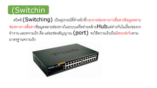 สวิตช์
(Switchin
g)สวิตช์ (Switching) เป็นอุปกรณ์ที่ทาหน้าที่กระจายช่องทางการสื่อสารข้อมูลหลาย
ช่องทางการสื่อสารข้อมูลหลายช่องทางในระบบเครือข่ายคล้ายHubแต่ต่างกันในเรื่องของกร
ทางาน และความเร็ว คือ แต่ละช่องสัญญาณ (port) จะใช้ความเร็วเป็นอิสระต่อกันตาม
มาตรฐานความเร็ว
 