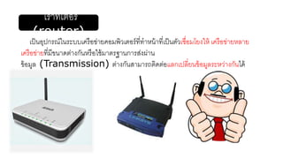 เราท์เตอร์
(router)
เป็นอุปกรณ์ในระบบเครือข่ายคอมพิวเตอร์ที่ทาหน้าที่เป็นตัวเชื่อมโยงให้ เครือข่ายหลาย
เครือข่ายที่มีขนาดต่างกันหรือใช้มาตรฐานการส่งผ่าน
ข้อมูล (Transmission) ต่างกันสามารถติดต่อแลกเปลี่ยนข้อมูลระหว่างกันได้
 