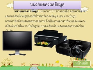 หน่วยแสดงผลข้อมูล ตมื่อทาการประมวเลผลแล้วเ คอมพิวเตออรจะ
แสดงผลลัพธผ่านอุปกรณที่ทาหน้าที่แสดงข้อมูล ตช่น หากตป็นรูป
ภาพกราฟิกก็จะแสดงผลทางจอภาพ ถ้าตป็นงานตอกสารก็จะแสดงผลทาง
ตครื่องพิมพ หรือหากตป็นในรูปแบบของตสียงก็จะแสดงผลออกทางลาโพง
ตป็นอ้น
หน่วเยแสดงผลข้อมูล
หน้าหลัก
 