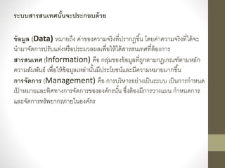 ระบบสารสนเทศนั้นจะประกอบด้วย
ข้อมูล (Data) หมำยถึง ค่ำของควำมจริงที่ปรำกฏขึ้น โดยค่ำควำมจริงที่ได้จะ
นำมำจัดกำรปรับแต่งหรื...