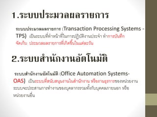 1.ระบบประมวลผลรายการ
ระบบประมวลผลรายการ (Transaction Processing Systems -
TPS) เป็นระบบที่ทำหน้ำที่ในกำรปฏิบัติงำนประจำ ทำกำรบันทึก
จัดเก็บ ประมวลผลรำยกำรที่เกิดขึ้นในแต่ละวัน
ระบบสานักงานอัตโนมัติ (Office Automation Systems-
OAS) เป็นระบบที่สนับสนุนงำนในสำนักงำน หรืองำนธุรกำรของหน่วยงำน
ระบบจะประสำนกำรทำงำนของบุคลำกรรวมทั้งกับบุคคลภำยนอก หรือ
หน่วยงำนอื่น
2.ระบบสานักงานอัตโนมัติ
 