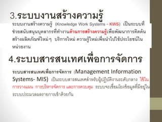 3.ระบบงานสร้างความรู้
ระบบงานสร้างความรู้ (Knowledge Work Systems - KWS) เป็นระบบที่
ช่วยสนับสนุนบุคลากรที่ทางานด้านการสร้างความรู้เพื่อพัฒนาการคิดค้น
สร้างผลิตภัณฑ์ใหม่ๆ บริการใหม่ ความรู้ใหม่เพื่อนาไปใช้ประโยชน์ใน
หน่วยงาน
4.ระบบสารสนเทศเพื่อการจัดการ
ระบบสารสนเทศเพื่อการจัดการ (Management Information
Systems- MIS) เป็นระบบสำรสนเทศสำหรับผู้ปฏิบัติงำนระดับกลำง ใช้ใน
กำรวำงแผน กำรบริหำรจัดกำร และกำรควบคุม ระบบจะเชื่อมโยงข้อมูลที่มีอยู่ใน
ระบบประมวลผลรำยกำรเข้ำด้วยกัน
 