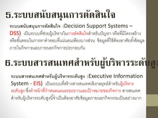 5.ระบบสนับสนุนการตัดสินใจ
ระบบสนับสนุนการตัดสินใจ (Decision Support Systems –
DSS) เป็นระบบที่ช่วยผู้บริหำรในกำรตัดสินใจสำหรับปัญหำ หรือที่มีโครงสร้ำง
หรือขั้นตอนในกำรหำคำตอบที่แน่นอนเพียงบำงส่วน ข้อมูลที่ใช้ต้องอำศัยทั้งข้อมูล
ภำยในกิจกำรและภำยนอกกิจกำรประกอบกัน
6.ระบบสารสนเทศสาหรับผู้บริหารระดับสูง
ระบบสารสนเทศสาหรับผู้บริหารระดับสูง (Executive Information
System - EIS) เป็นระบบที่สร้ำงสำรสนเทศเชิงกลยุทธ์สำหรับผู้บริหำร
ระดับสูง ซึ่งทำหน้ำที่กำหนดแผนระยะยำวและเป้ ำหมำยของกิจกำร สำรสนเทศ
สำหรับผู้บริหำรระดับสูงนี้จำเป็นต้องอำศัยข้อมูลภำยนอกกิจกรรมเป็นอย่ำงมำก
 