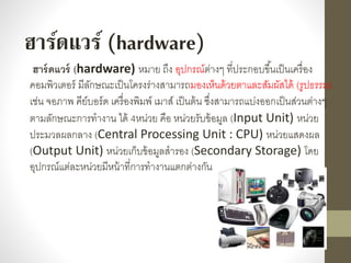 ฮาร์ดแวร์ (hardware) หมำย ถึง อุปกรณ์ต่ำงๆ ที่ประกอบขึ้นเป็นเครื่อง
คอมพิวเตอร์ มีลักษณะเป็นโครงร่ำงสำมำรถมองเห็นด้วยตำและสัมผัสได้ (รูปธรรม)
เช่น จอภำพ คีย์บอร์ด เครื่องพิมพ์ เมำส์ เป็นต้น ซึ่งสำมำรถแบ่งออกเป็นส่วนต่ำงๆ
ตำมลักษณะกำรทำงำน ได้ 4หน่วย คือ หน่วยรับข้อมูล (Input Unit) หน่วย
ประมวลผลกลำง (Central Processing Unit : CPU) หน่วยแสดงผล
(Output Unit) หน่วยเก็บข้อมูลสำรอง (Secondary Storage) โดย
อุปกรณ์แต่ละหน่วยมีหน้ำที่กำรทำงำนแตกต่ำงกัน
ฮาร์ดแวร์ (hardware)
 