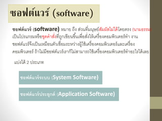 ซอฟต์แวร์ (software)
ซอฟต์แวร์ (software) หมำย ถึง ส่วนที่มนุษย์สัมผัสไม่ได้โดยตรง (นำมธรรม)
เป็นโปรแกรมหรือชุดคำสั่งที่ถูกเขียนขึ้นเพื่อสั่งให้เครื่องคอมพิวเตอร์ทำ งำน
ซอฟต์แวร์จึงเป็นเหมือนตัวเชื่อมระหว่ำงผู้ใช้เครื่องคอมพิวเตอร์และเครื่อง
คอมพิวเตอร์ ถ้ำไม่มีซอฟต์แวร์เรำก็ไม่สำมำรถใช้เครื่องคอมพิวเตอร์ทำอะไรได้เลย
ซอฟต์แวร์ระบบ (System Software)
ซอฟต์แวร์ประยุกต์ (Application Software)
แบ่งได้ 2 ประเภท
 