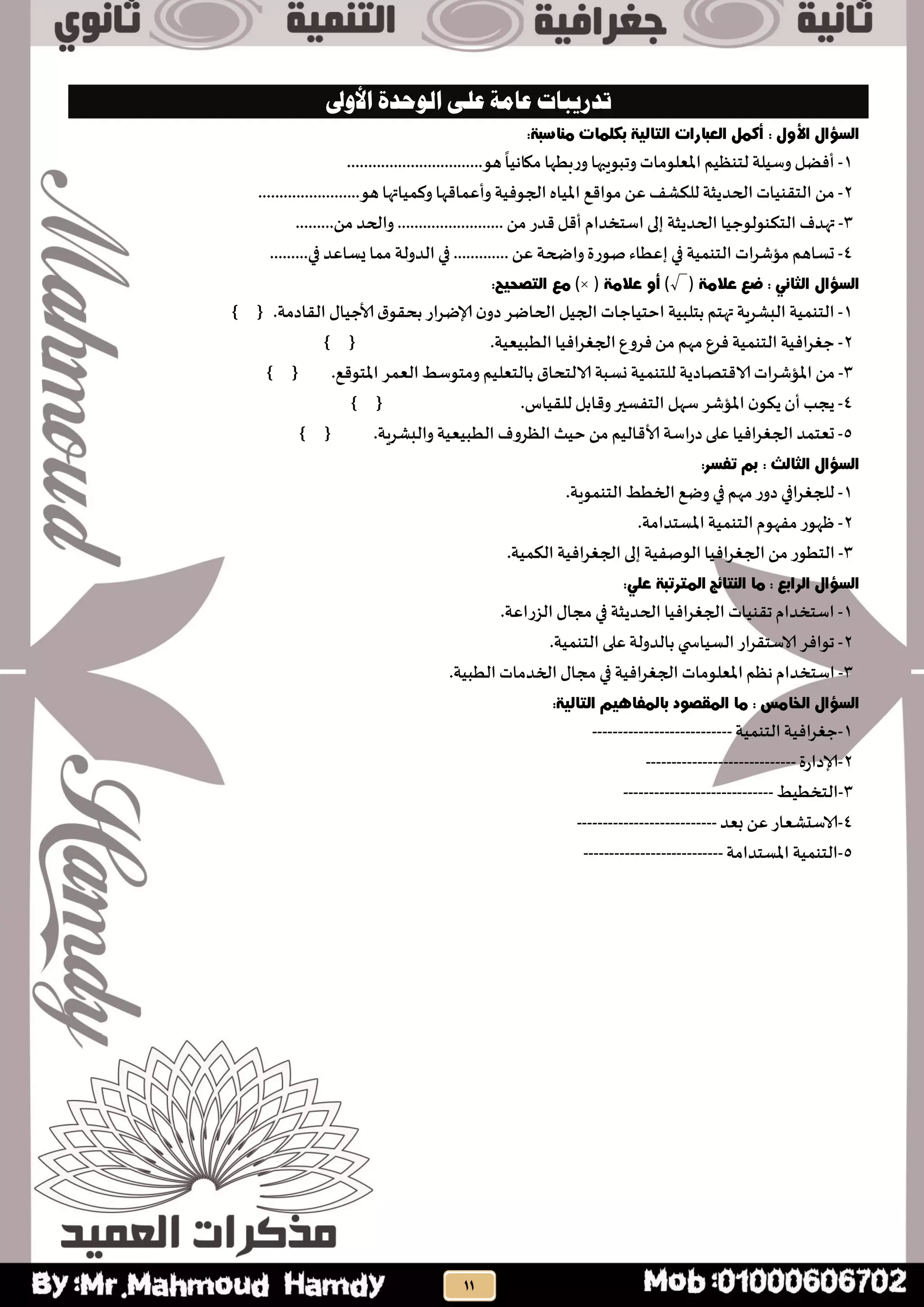 ‫على‬ ‫عامة‬ ‫تدريبات‬‫األلوى‬ ‫الوحدة‬
1-‫أفظل‬‫وطُلت‬‫لخىظُم‬‫املعلىماث‬‫وجبىٍبها‬‫وزبطها‬‫مياهُا‬‫هى‬................................
2-ً‫م‬‫الخلىُاث‬‫الحدًثت‬‫للىشف‬ً‫ع‬‫مىاكع‬‫املُاه‬‫الجىفُت‬‫وأعماكها‬‫وهمُاتها‬‫هى‬........................
3-‫تهدف‬‫الخىىىلىحُا‬‫الحدًثت‬‫إلى‬‫اطخخدام‬‫أكل‬‫كدز‬ً‫م‬.........................‫والحد‬ً‫م‬.........
4-‫حظاهم‬‫مؤشساث‬‫الخىمُت‬‫في‬‫إعطاء‬‫صىزة‬‫واضحت‬ً‫ع‬.............‫في‬‫الدولت‬‫مما‬‫ٌظاعد‬‫في‬.........
(√))(
1-‫الخىمُت‬‫البشسٍت‬‫تهخم‬‫بخلبُت‬‫احخُاحاث‬‫الجُل‬‫الحاطس‬‫ن‬‫دو‬‫إلاطساز‬‫ق‬‫بحلى‬ٌ‫ألاحُا‬‫اللادمت‬.} {
2-‫حغسافُت‬‫الخىمُت‬‫فسع‬‫مهم‬ً‫م‬‫فسوع‬‫الجغسافُا‬‫الطبُعُت‬.} {
3-ً‫م‬‫املؤشساث‬‫الاكخصادًت‬‫للخىمُت‬‫وظبت‬‫الالخحاق‬‫بالخعلُم‬‫ومخىطط‬‫العمس‬‫املخىكع‬.} {
4-‫ًجب‬‫أن‬‫ن‬‫ًىى‬‫املؤشس‬‫طهل‬‫الخفظير‬‫وكابل‬‫لللُاض‬.} {
5-‫حعخمد‬‫الجغسافُا‬‫على‬‫دزاطت‬‫ألاكالُم‬ً‫م‬‫حُث‬‫الظسوف‬‫الطبُعُت‬} { .‫والبشسٍت‬
1-‫للجغسافي‬‫دوز‬‫مهم‬‫في‬‫وطع‬‫الخطط‬‫الخىمىٍت‬.
2-‫ظهىز‬‫مفهىم‬‫الخىمُت‬‫املظخدامت‬.
3-‫الخطىز‬ً‫م‬‫الجغسافُا‬‫الىصفُت‬‫إلى‬‫الجغسافُت‬‫الىمُت‬.
1-‫اطخخدام‬‫جلىُاث‬‫الجغسافُا‬‫الحدًثت‬‫في‬ٌ‫مجا‬‫الصزاعت‬.
2-‫جىافس‬‫الاطخلساز‬‫ي‬ ‫الظُاس‬‫بالدولت‬‫على‬‫الخىمُت‬.
3-‫اطخخدام‬‫هظم‬‫املعلىماث‬‫الجغسافُت‬‫في‬ٌ‫مجا‬‫الخدماث‬‫الطبُت‬.
1-‫حغسافُت‬‫الخىمُت‬---------------------------
2-‫إلادازة‬-----------------------------
3-‫الخخطُط‬-----------------------------
4-‫الاطدشعاز‬ً‫ع‬‫بعد‬---------------------------
5-‫الخىمُت‬‫املظخدامت‬---------------------------
 