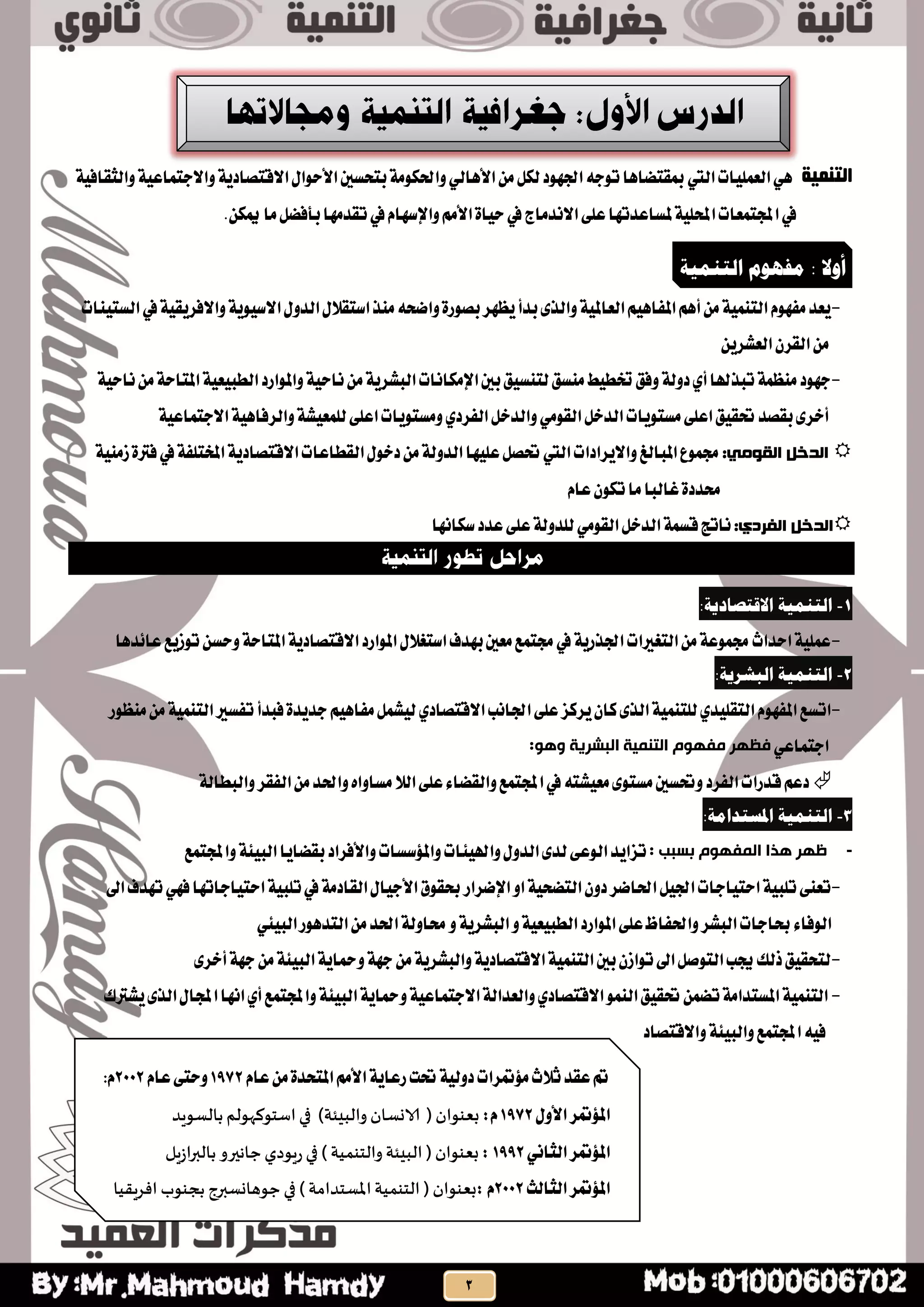 ‫التنمية‬ٖٞ‫ايعًُٝات‬‫اييت‬ٌَٔ‫يه‬‫ادتٗٛد‬٘‫تٛد‬‫مبكتطاٖا‬ٞ‫األٖاي‬١ٝ‫ٚاالدتُاع‬١ٜ‫االقتصاد‬ٍ‫األسٛا‬‫بتشظني‬١َٛ‫ٚاذته‬١ٝ‫ٚايجكاف‬
.ٔ‫ميه‬‫َا‬ٌ‫بأفط‬‫تكذَٗا‬‫يف‬ّ‫ٚاإلطٗا‬َِ‫األ‬٠‫سٝا‬‫يف‬‫االْذَاز‬٢ً‫ع‬‫ملظاعذتٗا‬١ًٝ‫احمل‬‫اجملتُعات‬‫يف‬
-‫يف‬١ٝ‫ٚاالفشٜك‬١ٜٛٝ‫االط‬ٍٚ‫ايذ‬ٍ‫اطتكال‬‫َٓز‬٘‫ٚاضش‬٠‫بصٛس‬‫ٜعٗش‬‫بذأ‬٣‫ٚايز‬١ٝ‫ايعامل‬ِٖٝ‫املفا‬ِٖ‫أ‬َٔ١ُٝٓ‫ايت‬ّٛٗ‫َف‬‫ٜعذ‬‫ايظتٝٓات‬
ٜٔ‫ايعؼش‬ٕ‫ايكش‬َٔ
-١ٝ‫ْاس‬َٔ١‫املتاس‬١ٝ‫ايطبٝع‬‫ٚاملٛاسد‬١ٝ‫ْاس‬َٔ١ٜ‫ايبؼش‬‫اإلَهاْات‬‫بني‬‫يتٓظٝل‬‫َٓظل‬‫ختطٝط‬‫ٚفل‬١‫دٚي‬ٟ‫أ‬‫تبزهلا‬١ُ‫َٓع‬‫دٗٛد‬
ٌ‫ايذخ‬‫َظتٜٛات‬٢ً‫اع‬‫حتكٝل‬‫بكصذ‬٣‫أخش‬َٞٛ‫ايك‬ٌ‫ٚايذخ‬ٟ‫ايفشد‬١ٖٝ‫ٚايشفا‬١‫يًُعٝؼ‬٢ً‫اع‬‫َٚظتٜٛات‬١ٝ‫االدتُاع‬
‫انذخم‬ً‫انقىي‬:١َٝٓ‫ص‬٠‫فرت‬‫يف‬١‫املختًف‬١ٜ‫االقتصاد‬‫ايكطاعات‬ٍٛ‫دخ‬َٔ١‫ايذٚي‬‫عًٝٗا‬ٌ‫حتص‬‫اييت‬‫ٚاالٜشادات‬‫املبايؼ‬‫زتُٛع‬
٠‫ستذد‬ّ‫عا‬ٕٛ‫ته‬‫َا‬‫غايبا‬
‫انذخم‬:‫انفشدي‬ٌ‫ايذخ‬١ُ‫قظ‬‫ْاتر‬َٞٛ‫ايك‬‫طهاْٗا‬‫عذد‬٢ً‫ع‬١‫يًذٚي‬
1-:‫االقتصبدية‬ ‫انتىمية‬
-ٍ‫اطتػال‬‫بٗذف‬‫َعني‬‫زتتُع‬‫يف‬١ٜ‫ادتزس‬‫ايتػريات‬َٔ١‫زتُٛع‬‫اسذاخ‬١ًُٝ‫ع‬‫عا٥ذٖا‬‫تٛصٜع‬ٔ‫ٚسظ‬١‫املتاس‬١ٜ‫االقتصاد‬‫املٛاسد‬
2-:‫انجشرية‬ ‫انتىمية‬
-‫ادتاْب‬٢ً‫ع‬‫ٜشنض‬ٕ‫نا‬٣‫ايز‬١ُٝٓ‫يًت‬ٟ‫ايتكًٝذ‬ّٛٗ‫املف‬‫اتظع‬ٟ‫االقتصاد‬‫َٓعٛس‬َٔ١ُٝٓ‫ايت‬‫تفظري‬‫فبذأ‬٠‫دذٜذ‬ِٖٝ‫َفا‬ٌُ‫يٝؼ‬
ٞ‫ادتُاع‬‫البششٗت‬ ‫التٌو٘ت‬ ‫هفِْم‬ ‫فظِش‬:ُّْ
‫ايال‬٢ً‫ع‬٤‫ٚايكطا‬‫اجملتُع‬‫يف‬٘‫َعٝؼت‬٣ٛ‫َظت‬‫ٚحتظني‬‫ايفشد‬‫قذسات‬ِ‫دع‬١‫ٚايبطاي‬‫ايفكش‬َٔ‫ٚاذتذ‬ٙ‫َظاٚا‬
3-:‫املستذامة‬ ‫انتىمية‬
-: ‫بسبب‬ ‫الوفِْم‬ ‫ُزا‬ ‫ظِش‬ٝ‫ٚاهل‬ٍٚ‫ايذ‬٣‫يذ‬٢‫ايٛع‬‫تضاٜذ‬٦١٦ٝ‫ايب‬‫بكطاٜا‬‫ٚاألفشاد‬‫ٚاملؤطظات‬‫ات‬‫ٚاجمل‬‫تُع‬
-ٚ‫ا‬١ٝ‫ايتطش‬ٕٚ‫د‬‫اذتاضش‬ٌٝ‫ادت‬‫استٝادات‬١ٝ‫تًب‬٢ٓ‫تع‬‫اإل‬‫ضشاس‬‫استٝاداتٗا‬١ٝ‫تًب‬‫يف‬١َ‫ايكاد‬ٍ‫األدٝا‬‫عكٛم‬ٞٗ‫ف‬‫اىل‬‫تٗذف‬
ٚ١ٝ‫ايطبٝع‬‫املٛاسد‬٢ً‫ع‬‫ٚاذتفاظ‬‫ايبؼش‬‫عادات‬٤‫ايٛفا‬١ٜ‫ايبؼش‬ٚٞ٦ٝ‫ايب‬‫ايتذٖٛس‬َٔ‫اذتذ‬١‫ستاٚي‬
-٣‫أخش‬١ٗ‫د‬َٔ١٦ٝ‫ايب‬١ٜ‫ٚمحا‬١ٗ‫د‬َٔ١ٜ‫ٚايبؼش‬١ٜ‫االقتصاد‬١ُٝٓ‫ايت‬‫بني‬ٕ‫تٛاص‬‫اىل‬ٌ‫ايتٛص‬‫جيب‬‫ريو‬‫يتشكٝل‬
-ُٛٓ‫اي‬‫حتكٝل‬ُٔ‫تط‬١َ‫املظتذا‬١ُٝٓ‫ايت‬ٟ‫االقتصاد‬ٝ‫ايب‬١ٜ‫ٚمحا‬١ٝ‫االدتُاع‬١‫ٚايعذاي‬٦‫ٜؼرتى‬٣‫ايز‬ٍ‫اجملا‬‫اْٗا‬ٟ‫أ‬‫ٚاجملتُع‬١
‫ٚاالقتصاد‬١٦ٝ‫ٚايب‬‫اجملتُع‬٘ٝ‫ف‬
‫أوال‬:‫مفهىو‬‫انتىمية‬
‫ث‬‫عكذ‬‫مت‬ّ‫عا‬َٔ٠‫املتشذ‬َِ‫األ‬١ٜ‫سعا‬‫حتت‬١ٝ‫دٚي‬‫َؤمتشات‬‫الخ‬1972ّ‫عا‬٢‫ٚست‬2002ّ:
ٍٚ‫األ‬‫املؤمتش‬1972:ّ‫بعىىان‬(‫والبِئت‬ ‫الاوظان‬)‫بالظىٍد‬‫اطخىههىلم‬‫في‬
‫املؤمتش‬ْٞ‫ايجا‬1992:‫بعىىان‬(‫والخىمُت‬ ‫البِئت‬)‫في‬‫زٍىدي‬‫بالبراشٍل‬ ‫حاهيرو‬
‫ايجايح‬‫املؤمتش‬2002:ّ‫بعىىان‬(‫املظخدامت‬‫الخىمُت‬)‫افسٍلُا‬ ‫بجىىب‬ ‫حىهاوظبرج‬ ‫في‬
 