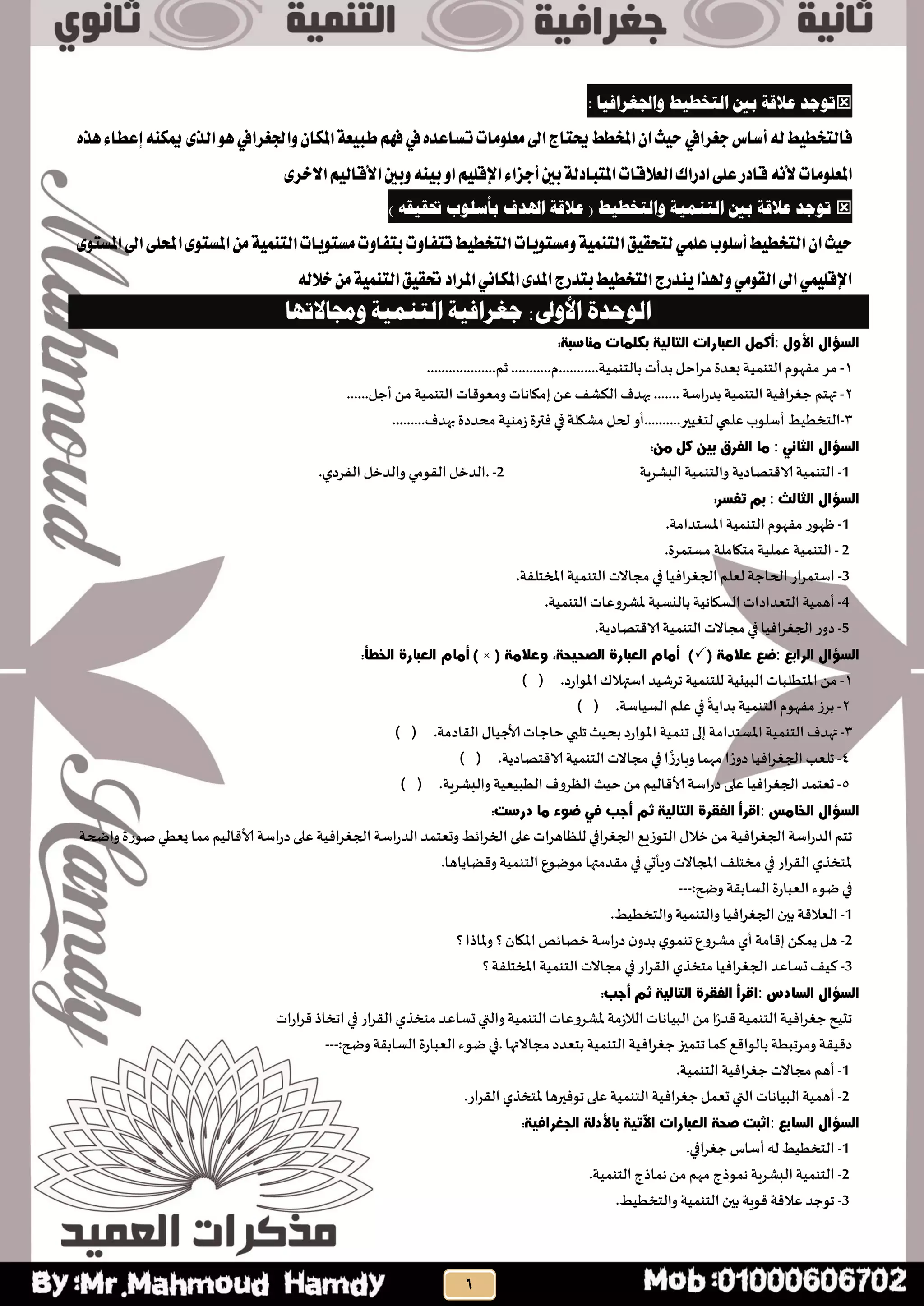 : ‫واجلغرافيب‬ ‫انتخطيط‬ ‫ثني‬ ‫عالقة‬ ‫تىجذ‬
‫أطاغ‬٘‫ي‬‫فايتخطٝط‬‫دػشايف‬ٕ‫املها‬١‫طبٝع‬ِٗ‫ف‬‫يف‬ٙ‫تظاعذ‬‫َعًَٛات‬‫اىل‬‫حيتاز‬‫املخطط‬ٕ‫ا‬‫سٝح‬‫ٚادتػشايف‬٣‫ايز‬ٖٛ٘ٓ‫ميه‬ٙ‫ٖز‬٤‫إعطا‬
‫املعًَٛات‬ْ٘‫أل‬ًِٝ‫اإلق‬٤‫أدضا‬‫بني‬١‫املتبادي‬‫ايعالقات‬‫ادساى‬٢ً‫ع‬‫قادس‬٣‫االخش‬ِٝ‫األقاي‬‫ٚبني‬٘ٓٝ‫ب‬ٚ‫ا‬
‫وان‬ ‫انتىمية‬ ‫ثني‬ ‫عالقة‬ ‫تىجذ‬‫ت‬‫اهلذف‬ ‫عالقة‬ ( ‫خطيط‬) ‫حتقيقه‬ ‫ثأسهىة‬
‫أطًٛب‬‫ايتخطٝط‬ٕ‫ا‬‫سٝح‬ًُٞ‫ع‬َ‫بتفاٚت‬‫تتفاٚت‬‫ايتخطٝط‬‫َٚظتٜٛات‬١ُٝٓ‫ايت‬‫يتشكٝل‬٣ٛ‫املظت‬‫اىل‬٢ً‫احمل‬٣ٛ‫املظت‬َٔ١ُٝٓ‫ايت‬‫ظتٜٛات‬
٘‫خالي‬َٔ١ُٝٓ‫ايت‬‫حتكٝل‬‫املشاد‬ْٞ‫املها‬٣‫املذ‬‫بتذسز‬‫ايتخطٝط‬‫ٜٓذسز‬‫ٚهلزا‬َٞٛ‫ايك‬‫اىل‬ًُٞٝ‫اإلق‬
‫الوحدة‬‫األ‬‫لوى‬:‫جغرافية‬‫التنمية‬‫لوجماالتها‬
:
1-‫مس‬‫مفهىم‬‫الخىمُت‬‫بعدة‬‫مساحل‬‫بدأث‬‫بالخىمُت‬...........‫م‬...........‫ثم‬...................
2-‫تهخم‬‫افُت‬‫س‬‫حغ‬‫الخىمُت‬‫اطت‬‫ز‬‫بد‬.......‫بهدف‬‫الىشف‬ً‫ع‬‫إمياهاث‬‫ومعىكاث‬‫الخىمُت‬ً‫م‬‫أحل‬……
3-‫الخخطُط‬‫أطلىب‬‫علمي‬‫لخغُير‬..........‫أو‬‫لحل‬‫مشيلت‬‫في‬‫فترة‬‫شمىُت‬‫محددة‬‫بهدف‬.........
:
-1‫الخىمُت‬‫الاكخصادًت‬‫والخىمُت‬‫البشسٍت‬. -2‫الدخل‬‫اللىمي‬‫والدخل‬‫الفسدي‬.
:
1-‫ظهىز‬‫مفهىم‬‫الخىمُت‬‫املظخدامت‬.
2-‫الخىمُت‬‫عملُت‬‫مخياملت‬‫مظخمسة‬.
-3‫اطخمساز‬‫الحاحت‬‫لعلم‬‫الجغسافُا‬‫في‬‫مجاالث‬‫الخىمُت‬‫املخخلفت‬.
4-‫أهمُت‬‫الخعداداث‬‫الظياهُت‬‫باليظبت‬‫ملشسوعاث‬‫الخىمُت‬.
5-‫دوز‬‫الجغسافُا‬‫في‬‫مجاالث‬‫الخىمُت‬‫الاكخصادًت‬.
:
1-ً‫م‬‫املخطلباث‬‫البُئُت‬‫للخىمُت‬‫جسشُد‬‫اطتهالن‬) ( .‫املىازد‬
2-‫بسش‬‫مفهىم‬‫الخىمُت‬‫بداًت‬‫في‬‫علم‬) ( .‫الظُاطت‬
3-‫تهدف‬‫الخىمُت‬‫املظخدامت‬‫إلى‬‫جىمُت‬‫املىازد‬‫بحُث‬‫جلبي‬‫حاحاث‬ٌ‫ألاحُا‬) ( .‫اللادمت‬
4-‫جلعب‬‫الجغسافُا‬‫ا‬‫دوز‬‫مهما‬‫ا‬‫وبازش‬‫في‬‫مجاالث‬‫الخىمُت‬) ( .‫الاكخصادًت‬
5-‫حعخمد‬‫افُا‬‫س‬‫الجغ‬‫على‬‫اطت‬‫ز‬‫د‬‫ألاكالُم‬ً‫م‬‫حُث‬‫الظسوف‬‫الطبُعُت‬) ( .‫والبشسٍت‬
:
‫جخم‬‫الدزاطت‬‫افُت‬‫س‬‫الجغ‬ً‫م‬ٌ‫خال‬‫الخىشَع‬‫الجغسافي‬‫للظاهساث‬‫على‬‫وحعخمد‬ ‫ائط‬‫س‬‫الخ‬‫اطت‬‫ز‬‫الد‬‫افُت‬‫س‬‫الجغ‬‫اطت‬‫ز‬‫د‬‫على‬‫ألاكالُم‬‫مما‬‫ٌعطي‬‫صىزة‬‫واضحت‬
‫ملخخري‬‫از‬‫س‬‫الل‬‫في‬‫مخخلف‬‫املجاالث‬‫وٍأحي‬‫في‬‫ملدمتها‬‫مىطىع‬‫وكظاًاها‬ ‫الخىمُت‬.
‫في‬‫طىء‬‫العبازة‬‫الظابلت‬‫وضح‬---:
-1‫العالكت‬‫بين‬‫افُا‬‫س‬‫الجغ‬‫والخىمُت‬‫والخخطُط‬.
-2‫هل‬ً‫ًمى‬‫إكامت‬‫أي‬‫مشسوع‬‫ي‬‫جىمى‬‫ن‬‫بدو‬‫اطت‬‫ز‬‫د‬‫خصائص‬‫؟‬ ‫امليان‬‫؟‬ ‫ملاذا‬‫و‬
-3‫هُف‬‫حظاعد‬‫الجغسافُا‬‫مخخري‬‫از‬‫س‬‫الل‬‫في‬‫مجاالث‬‫الخىمُت‬‫؟‬‫املخخلفت‬
:
‫جدُح‬‫افُت‬‫س‬‫حغ‬‫الخىمُت‬‫ا‬‫كدز‬ً‫م‬‫البُاهاث‬‫الالشمت‬‫ملشسوعاث‬‫الخىمُت‬‫والتي‬‫حظاعد‬‫مخخري‬‫از‬‫س‬‫الل‬‫في‬‫اجخاذ‬‫ازاث‬‫س‬‫ك‬
‫دكُلت‬‫ومسجبطت‬‫بالىاكع‬‫هما‬‫جخميز‬‫افُت‬‫س‬‫حغ‬‫الخىمُت‬‫بخعدد‬‫مجاالتها‬.‫في‬‫طىء‬‫العبازة‬‫الظابلت‬‫وضح‬---:
1-‫أهم‬‫مجاالث‬‫افُت‬‫س‬‫حغ‬‫الخىمُت‬.
2-‫أهمُت‬‫البُاهاث‬‫التي‬‫حعمل‬‫افُت‬‫س‬‫حغ‬‫الخىمُت‬‫على‬‫جىفيرها‬‫ملخخري‬‫از‬‫س‬‫الل‬.
:
-1‫الخخطُط‬‫له‬‫أطاض‬‫افي‬‫س‬‫حغ‬.
-2‫الخىمُت‬‫البشسٍت‬‫همىذج‬‫مهم‬ً‫م‬‫هماذج‬‫الخىمُت‬.
-3‫جىحد‬‫عالكت‬‫كىٍت‬‫بين‬‫الخىمُت‬.‫والخخطُط‬
 