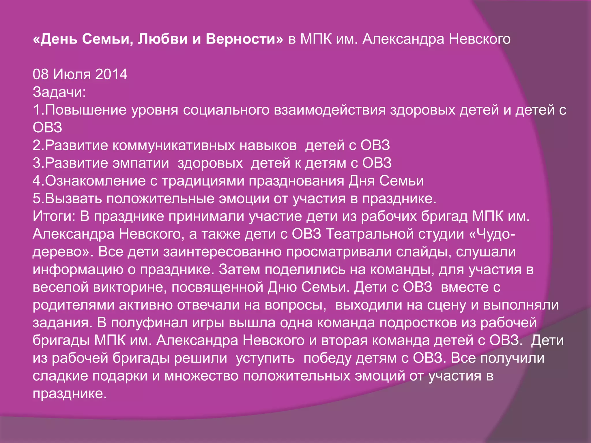«День Семьи, Любви и Верности» в МПК им. Александра Невского
08 Июля 2014
Задачи:
1.Повышение уровня социального взаимодействия здоровых детей и детей с
ОВЗ
2.Развитие коммуникативных навыков детей с ОВЗ
3.Развитие эмпатии здоровых детей к детям с ОВЗ
4.Ознакомление с традициями празднования Дня Семьи
5.Вызвать положительные эмоции от участия в празднике.
Итоги: В празднике принимали участие дети из рабочих бригад МПК им.
Александра Невского, а также дети с ОВЗ Театральной студии «Чудо-
дерево». Все дети заинтересованно просматривали слайды, слушали
информацию о празднике. Затем поделились на команды, для участия в
веселой викторине, посвященной Дню Семьи. Дети с ОВЗ вместе с
родителями активно отвечали на вопросы, выходили на сцену и выполняли
задания. В полуфинал игры вышла одна команда подростков из рабочей
бригады МПК им. Александра Невского и вторая команда детей с ОВЗ. Дети
из рабочей бригады решили уступить победу детям с ОВЗ. Все получили
сладкие подарки и множество положительных эмоций от участия в
празднике.
 