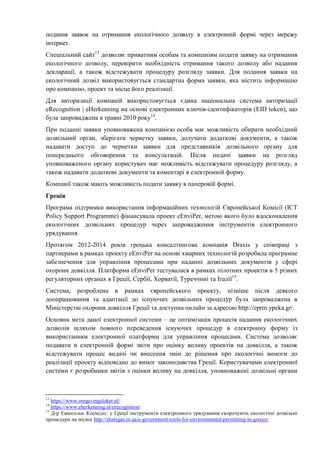 подання заявок на отримання екологічного дозволу в електронній формі через мережу
інтернет.
Спеціальний сайт13
дозволяє приватним особам та компаніям подати заявку на отримання
екологічного дозволу, перевірити необхідність отримання такого дозволу або надання
декларації, а також відстежувати процедуру розгляду заявки. Для подання заявки на
екологічний дозвіл використовується стандартна форма заявки, яка містить інформацію
про компанію, проект та місце його реалізації.
Для авторизації компаній використовується єдина національна система авторизації
eRecognition | eHerkenning на основі електронних ключів-ідентифікаторів (EID token), що
була запроваджена в травні 2010 року14
.
При поданні заявки уповноважена компанією особа має можливість обирати необхідний
дозвільний орган, зберігати чернетку заявки, долучати додаткові документи, а також
надавати доступ до чернетки заявки для представників дозвільного органу для
попереднього обговорення та консультацій. Після подачі заявки на розгляд
уповноваженого органу користувач має можливість відстежувати процедуру розгляду, а
також надавати додаткові документи та коментарі в електронній форму.
Компанії також мають можливість подати заявку в паперовій формі.
Греція
Програма підтримки використання інформаційних технологій Європейської Комісії (ICT
Policy Support Programme) фінансувала проект eEnviPer, метою якого було вдосконалення
екологічних дозвільних процедур через запровадження інструментів електронного
урядування.
Протягом 2012-2014 років грецька консалтингова компанія Draxis у співпраці з
партнерами в рамках проекту eEnviPer на основі хмарних технологій розробила програмне
забезпечення для управління процесами при наданні дозвільних документів у сфері
охорони довкілля. Платформа eEnviPer тестувалася в рамках пілотних проектів в 5 різних
регуляторних органах в Греції, Сербії, Хорватії, Туреччині та Італії15
.
Система, розроблена в рамках європейського проекту, пізніше після деякого
доопрацювання та адаптації до існуючих дозвільних процедур була запроваджена в
Міністерстві охорони довкілля Греції та доступна онлайн за адресою http://eprm.ypeka.gr/.
Основна мета даної електронної системи – це оптимізація процесів надання екологічних
дозволів шляхом повного переведення існуючих процедур в електронну форму із
використанням електронної платформи для управління процесами. Система дозволяє
подавати в електронній формі звіти про оцінку впливу проектів на довкілля, а також
відстежувати процес видачі чи внесення змін до рішення про екологічні вимоги до
реалізації проекту відповідно до вимог законодавства Греції. Користувачами електронної
системи є розробники звітів з оцінки впливу на довкілля, уповноважені дозвільні органи
13
https://www.omgevingsloket.nl/
14
https://www.eherkenning.nl/erecognition/
15
Д-р Евангелос Космідіс: у Греції інструменти електронного урядування скорочують екологічні дозвільні
процедури на місяці http://shalegas.in.ua/e-government-tools-for-environmental-permitting-in-greece/
 