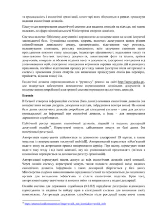 та громадськість і екологічні організації, коментарі яких збираються в рамках процедури
надання екологічних дозволів.
Планується використання аналогічної системи для надання дозволів на відходи, які також
належать до сфери відповідальності Міністерства охорони довкілля.
Система включає бібліотеку документів і керівництво до використання на основі існуючої
законодавчої бази. Функціонал системи, зокрема, включає: делегування заявок різним
співробітникам дозвільного органу, категоризацію, відстеження часу розгляду,
налаштування сповіщень, розсилку повідомлень всім залученим сторонам щодо
проходження кожного етапу процедури, індикатори ефективності, надсилання тексту та
завантаження багатьох текстових документів, завантаження фото та планів, архівів
документів, контроль за обсягом поданих пакетів документів, електронне погодження від
уповноважених осіб, електронне погодження керівників окремих відділів дій відповідних
працівників, постійне відстеження процесу розгляду заявки (доступне після авторизації в
системі), присвоєння різних статусів для визначених процедурних етапів (на перевірці,
прийняття, відмова тощо) і ін.
Екологічні дозволи оприлюднюються в “ручному” режимі на сайті http://aepo.ypeka.gr/,
але планується забезпечити автоматичне оприлюднення дозвільних документів із
використанням розробленої електронної системи отримання екологічних дозволів.
Естонія
В Естонії створена інформаційна система (база даних) основних екологічних дозволів (на
використання водних ресурсів, утворення відходів, забруднення повітря тощо). На основі
бази даних екологічних дозволів розроблено дві електронні системи – одна для доступу
громадськості до інформації про екологічні дозволи, а інша – для використання
державними службовцями.
Публічний реєстр виданих екологічний дозволів, ліцензій та поданих декларацій
доступний онлайн16
. Користувачі можуть здійснювати пошук по базі даних без
попередньої реєстрації.
Авторизація користувачів здійснюється за допомогою електронної ID картки, а також
можлива із використанням технології mobileID. Авторизований користувач зобов’язаний
надати згоду на дотримання правил використання сервісу. При цьому, користувач може
надати таку згоду і від імені компанії, яку він уповноважений представляти (зв’язок з
компаніями перевіряється за допомогою реєстру організацій).
Авторизовані користувачі мають доступ до всіх екологічних дозволів своєї компанії.
Через онлайн систему користувачі можуть також подавати декларації щодо наданих
екологічних дозволів. Інформація з таких декларацій зберігається у базі даних
Міністерства охорони навколишнього середовища Естонії та пересилається до податкових
органів для визначення зобов’язань зі сплати екологічних податків. Крім того,
авторизовані користувачі можуть вносити зміни та виправлення у подані декларації.
Онлайн система для державних службовців (KLIS2) передбачає реєстрацію відповідних
користувачів та надання їм набору прав в електронній системи для виконання своїх
повноважень. Авторизація державних службовців після реєстрації користувача також
16
https://eteenus.keskkonnaamet.ee/?page=avalik_stat_koond&act=avalik_info
 