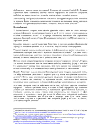 відбувається з використанням електронної ID картки або технології mobileID. Державні
службовців через електронну систему вносять інформацію та додаткові документи,
необхідні для видачі екологічних дозволів, а також зміни в екологічні дозволи.
Адміністратор електронної системи має можливість реєструвати користувачів, змінювати
та додавати форми документів, встановлювати правила для перевірки даних, надсилати
електронні нагадування щодо зобов’язань, зазначених в екологічних дозволах.17
Великобританія
У Великобританії створено комплексний урядовий портал, який не лише розміщує
детальну інформацію про всі державні послуги, але й слугує єдиною точкою доступу до
надання електронних послуг та підтримує міжвідомчу взаємодію між державними
органами. Урядовий портал об’єднує 24 департаменти міністерств та 331 інші агентства та
державних органи.
Екологічні дозволи в Англії надаються Агентством з охорони довкілля (Environmental
Agency) та місцевими органами влади залежно від виду діяльності та типу проектів.
Урядовий портал містить спеціальний розділ із інформацією про екологічні дозволи та
можливістю перевірки необхідності отримання екологічного дозволу18
. Урядовий портал
містить інформацію про вимоги до отримання екологічного дозволу, необхідність оплати,
винятки, посилання на керівництва та форми подання заяв.
Портали органів місцевої влади також інтегровані до єдиного урядового порталу19
. Сторінка
для подання онлайн-заявки дозволяє завантажити необхідну аплікаційну форму та надіслати
її в електронному вигляді після заповнення. Крім того, заявник має можливість одразу
сплатити онлайн збір за надання екологічного дозволу відповідно до законодавства.
На сайті Агентства з охорони довкілля Великобританії також створено спеціальний портал
для збору коментарів громадськості в процесі розгляду заявок на отримання екологічних
дозволів20
. Портал надає можливість переглядати інформацію про відкриті для обговорення
заявки, надавати свої коментарі та зауваження онлайн, переглядати інші надіслані
коментарі, а також відстежувати публікацію інформації про заявки за певними критеріями.
Агентство з охорони довкілля зобов’язане вести низку публічних реєстрів екологічної
інформації. Головний публічний реєстр агентства включає інформацію про екологічні
дозволи (для промислових підприємств, на поводження з радіоактивними відходами, на
утилізацію відходів, на скиди стічних вод), підприємства, які працюють у сфері
поводження з відходами, а також про заходи із забезпечення дотримання дозвільного
законодавства. Інформація, яка зберігається в реєстрах, може бути також надана
зацікавленим сторонам в електронній або паперовій формі у місцевих відділеннях
Агентства з охорони довкілля.21
17
Інформація надана Міністерство охорони навколишнього середовища Естонії на запит ТОВ «КТ-Енергія»
18
https://www.gov.uk/environmental-permit-check-if-you-need-one/permits
19
Для прикладу див. сторінку подання заяви на отримання екологічного дозволу https://www.gov.uk/apply-
for-a-licence/environmental-permitting/amber-valley/apply-1
20
https://consult.environment-agency.gov.uk/portal, див. також приклад заявки та коментарів для проекту з
видобутку сланцевого газу компанії Cuadrilla https://consult.environment-
agency.gov.uk/portal/npsapp/cuadrilla/cuadrilla_bowland_limited_1?pointId=2973944
21
http://epr.environment-agency.gov.uk/ePRInternet/searchregisters.aspx
 
