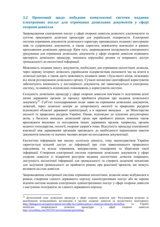 3.2 Пропозиції щодо побудови комплексної системи надання
електронних послуг для отримання дозвільних документів у сфері
охорони довкілля
Запровадження електронних послуг у сфері охорони довкілля дозволить удосконалити та
суттєво прискорити дозвільні процедури для українських підприємств. Електронні
системи отримання документів дозвільного характеру пришвидшать подання і реєстрацію
заяв та супровідних документів, а також спростять міжвідомчу взаємодію в рамках
проходження дозвільних процедур. Крім того, запровадження інструментів електронного
урядування для отримання дозвільних документів у сфері охорони довкілля підвищить
прозорість дозвільних процедур, зменшить корупційні ризики та покращить доступ
громадськості до екологічної інформації.
Можливість подання пакету документів, необхідних для отримання екологічних дозволів,
через мережу інтернет дозволить українським підприємствам економити час на візити в
дозвільні центри, а також дасть можливість подавати заяви з будь-якого місця, незалежно
від місця розташування дозвільного органу. Сучасні механізми ідентифікації користувачів
забезпечують впевненість у достовірності документів, які завантажуються в електронну
систему, та наявність відповідних повноважень у користувачів системи.
Складність дозвільних процедур у сфері охорони довкілля пов’язана із залученням цілої
низки державних органів до процесу прийняття рішення про надання дозвільного
документу28
. Суб’єкт господарювання подає заяви на отримання дозвільних документів,
зазвичай, через дозвільні центри до департаменту екології та природних ресурсів
відповідної обласної державної адміністрації, а в окремих випадках – до Міністерства
екології та природних ресурсів України. Однак, відповідно до існуючих регуляторних
актів, у багатьох випадках дозвільний орган при прийнятті рішень повинен також
враховувати висновки та погодження інших державних органів, наприклад, органів
водного господарства, геології, охорони здоров’я тощо. Відсутність процедур електронної
взаємодії між державними органами призводить до необхідності пересилання пакетів
документів поштою та значних часових витрат на погодження документації.
Екологічна інформація має високу суспільну цінність, тому законодавством України
гарантується вільний доступ до інформації про стан навколишнього природного
середовища та вільне отримання, використання, поширення та зберігання такої
інформації. Створення електронної системи отримання дозвільних документів у сфері
охорони довкілля із відкритим реєстром виданих екологічних дозволів покращить
доступність екологічної інформації для громадськості та створить додаткові механізми
для залучення громадськості до прийняття рішень при реалізації проектів, що можуть
впливати на стан довкілля.
Запровадження електронної системи отримання екологічних дозволів може відбуватися в
рамках створення єдиного державного порталу адміністративних послуг або як окрема
відомча система надання електронних адміністративних послуг у сфері охорони довкілля
з наступною інтеграцією до єдиного державного порталу.
28
Детальніший опис дозвільних процедур у сфері охорони довкілля див.: Регулювання розвідки та
видобування нетрадиційних вуглеводнів в частині охорони довкілля та екологічного моніторингу
http://shalegas.in.ua/regulyuvannya-rozvidky-ta-vydobuvannya-v-chastyni-ohorony-dovkillya/ та Україні
необхідно впорядкувати дозвільні процедури у сфері охорони довкілля
http://ecoclubua.com/2015/01/environmental-permitting/
 