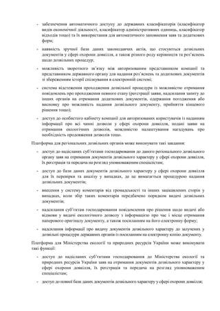 - забезпечення автоматичного доступу до державних класифікаторів (класифікатор
видів економічної діяльності, класифікатор адміністративних одиниць, класифікатор
відходів тощо) та їх використання для автоматичного заповнення заяв та додаткових
форм;
- наявність зручної бази даних законодавчих актів, що стосуються дозвільних
документів у сфері охорони довкілля, а також різного роду керівництв та роз’яснень
щодо дозвільних процедур;
- можливість зворотного зв’язку між авторизованим представником компанії та
представником державного органу для надання роз’яснень та додаткових документів
зі збереженням історії спілкування в електронній системі;
- система відстеження проходження дозвільної процедури із можливістю отримання
повідомлень про проходження певного етапу (реєстрації заяви, надсилання запиту до
інших органів на отримання додаткових документів, одержання погодження або
висновку про можливість надання дозвільного документу, прийняття кінцевого
рішення тощо);
- доступ до особистого кабінету компанії для авторизованих користувачів із наданням
інформації про всі чинні дозволи у сфері охорони довкілля, подані заяви на
отримання екологічних дозволів, можливістю налаштування нагадувань про
необхідність продовження дозволів тощо.
Платформа для регіональних дозвільних органів може виконувати такі завдання:
- доступ до надісланих суб’єктами господарювання до даного регіонального дозвільного
органу заяв на отримання документів дозвільного характеру у сфері охорони довкілля,
їх реєстрація та передача на розгляд уповноваженим спеціалістам;
- доступ до бази даних документів дозвільного характеру у сфері охорони довкілля
для їх перевірки та аналізу у випадках, де це вимагається процедурою надання
дозвільних документів;
- внесення у систему коментарів від громадськості та інших зацікавлених сторін у
випадках, коли збір таких коментарів передбачено порядком видачі дозвільних
документів;
- надсилання суб’єктам господарювання повідомлення про рішення щодо видачі або
відмови у видачі екологічного дозволу з інформацією про час і місце отримання
паперового оригіналу документу, а також посиланням на його електронну форму;
- надсилання інформації про видачу документів дозвільного характеру до залучених у
дозвільні процедури державних органів із посиланням на електронну копію документу.
Платформа для Міністерства екології та природних ресурсів України може виконувати
такі функції:
- доступ до надісланих суб’єктами господарювання до Міністерства екології та
природних ресурсів України заяв на отримання документів дозвільного характеру у
сфері охорони довкілля, їх реєстрація та передача на розгляд уповноваженим
спеціалістам;
- доступ до повної бази даних документів дозвільного характеру у сфері охорони довкілля;
 