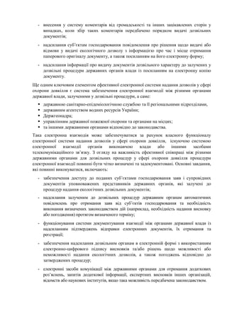 - внесення у систему коментарів від громадськості та інших зацікавлених сторін у
випадках, коли збір таких коментарів передбачено порядком видачі дозвільних
документів;
- надсилання суб’єктам господарювання повідомлення про рішення щодо видачі або
відмови у видачі екологічного дозволу з інформацією про час і місце отримання
паперового оригіналу документу, а також посиланням на його електронну форму;
- надсилання інформації про видачу документів дозвільного характеру до залучених у
дозвільні процедури державних органів влади із посиланням на електронну копію
документу.
Ще одним ключовим елементом ефективної електронної системи надання дозволів у сфері
охорони довкілля є система забезпечення електронної взаємодії між різними органами
державної влади, залученими у дозвільні процедури, а саме:
державною санітарно-епідеміологічною службою та її регіональними підрозділами,
державним агентством водних ресурсів України;
Держгеонадра;
управлінням державної пожежної охорони та органами на місцях;
та іншими державними органами відповідно до законодавства.
Така електронна взаємодія може забезпечуватися за рахунок власного функціоналу
електронної системи надання дозволів у сфері охорони довкілля, існуючою системою
електронної взаємодії органів виконавчою влади або іншими засобами
телекомунікаційного зв’язку. З огляду на важливість ефективної співпраці між різними
державними органами для дозвільних процедур у сфері охорони довкілля процедури
електронної взаємодії повинні бути чітко визначені та задокументовані. Основні завдання,
які повинні виконуватися, включають:
- забезпечення доступу до поданих суб’єктами господарювання заяв і супровідних
документів уповноважених представників державних органів, які залучені до
процедур надання екологічних дозвільних документів;
- надсилання залученим до дозвільних процедур державним органам автоматичних
повідомлень про отримання заяв від суб’єктів господарювання та необхідність
виконання визначених законодавством дій (наприклад, необхідність надання висновку
або погодження) протягом визначеного терміну;
- функціонування системи документування взаємодії між органами державної влади із
надсиланням підтверджень відправки електронних документів, їх отримання та
реєстрації;
- забезпечення надсилання дозвільним органам в електронній формі з використанням
електронно-цифрового підпису висновків та/або рішень щодо можливості або
неможливості надання екологічних дозволів, а також погоджень відповідно до
затверджених процедур;
- електронні засоби комунікації між державними органами для отримання додаткових
роз’яснень, запитів додаткової інформації, експертних висновків інших організацій,
відомств або наукових інститутів, якщо така можливість передбачена законодавством.
 