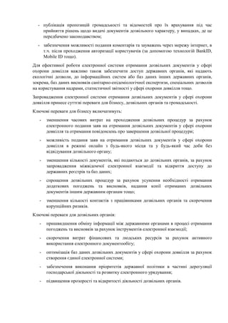 - публікація пропозицій громадськості та відомостей про їх врахування під час
прийняття рішень щодо видачі документів дозвільного характеру, у випадках, де це
передбачено законодавством;
- забезпечення можливості подання коментарів та зауважень через мережу інтернет, в
т.ч. після проходження авторизації користувачів (за допомогою технологій BankID,
Mobile ID тощо).
Для ефективної роботи електронної системи отримання дозвільних документів у сфері
охорони довкілля важливо також забезпечити доступ державних органів, які надають
екологічні дозволи, до інформаційних систем або баз даних інших державних органів,
зокрема, баз даних висновків санітарно-епідеміологічної експертизи, спеціальних дозволів
на користування надрами, статистичної звітності у сфері охорони довкілля тощо.
Запровадження електронної системи отримання дозвільних документів у сфері охорони
довкілля принесе суттєві переваги для бізнесу, дозвільних органів та громадськості.
Ключові переваги для бізнесу включатимуть:
- зменшення часових витрат на проходження дозвільних процедур за рахунок
електронного подання заяв на отримання дозвільних документів у сфері охорони
довкілля та отримання повідомлень про завершення дозвільної процедури;
- можливість подання заяв на отримання дозвільних документів у сфері охорони
довкілля в режимі онлайн з будь-якого місця та у будь-який час доби без
відвідування дозвільного органу;
- зменшення кількості документів, які подаються до дозвільних органів, за рахунок
запровадження міжвідомчої електронної взаємодії та відкриття доступу до
державних реєстрів та баз даних;
- спрощення дозвільних процедур за рахунок усунення необхідності отримання
додаткових погоджень та висновків, надання копії отриманих дозвільних
документів іншим державним органам тощо;
- зменшення кількості контактів з працівниками дозвільних органів та скорочення
корупційних ризиків.
Ключові переваги для дозвільних органів:
- пришвидшення обміну інформації між державними органами в процесі отримання
погоджень та висновків за рахунок інструментів електронної взаємодії;
- скорочення витрат фінансових та людських ресурсів за рахунок активного
використання електронного документообігу;
- оптимізація баз даних дозвільних документів у сфері охорони довкілля за рахунок
створення єдиної електронної системи;
- забезпечення виконання пріоритетів державної політики в частині дерегуляції
господарської діяльності та розвитку електронного урядування;
- підвищення прозорості та відкритості діяльності дозвільних органів.
 