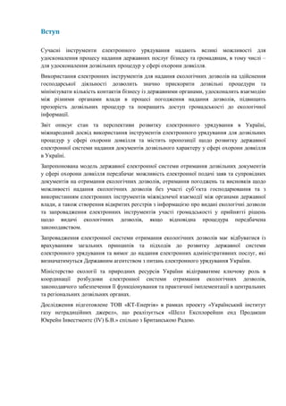 Вступ
Сучасні інструменти електронного урядування надають великі можливості для
удосконалення процесу надання державних послуг бізнесу та громадянам, в тому числі –
для удосконалення дозвільних процедур у сфері охорони довкілля.
Використання електронних інструментів для надання екологічних дозволів на здійснення
господарської діяльності дозволить значно прискорити дозвільні процедури та
мінімізувати кількість контактів бізнесу із державними органами, удосконалить взаємодію
між різними органами влади в процесі погодження надання дозволів, підвищить
прозорість дозвільних процедур та покращить доступ громадськості до екологічної
інформації.
Звіт описує стан та перспективи розвитку електронного урядування в Україні,
міжнародний досвід використання інструментів електронного урядування для дозвільних
процедур у сфері охорони довкілля та містить пропозиції щодо розвитку державної
електронної системи надання документів дозвільного характеру у сфері охорони довкілля
в Україні.
Запропонована модель державної електронної системи отримання дозвільних документів
у сфері охорони довкілля передбачає можливість електронної подачі заяв та супровідних
документів на отримання екологічних дозволів, отримання погоджень та висновків щодо
можливості надання екологічних дозволів без участі суб’єкта господарювання та з
використанням електронних інструментів міжвідомчої взаємодії між органами державної
влади, а також створення відкритих реєстрів з інформацією про видані екологічні дозволи
та запровадження електронних інструментів участі громадськості у прийнятті рішень
щодо видачі екологічних дозволів, якщо відповідна процедура передбачена
законодавством.
Запровадження електронної системи отримання екологічних дозволів має відбуватися із
врахуванням загальних принципів та підходів до розвитку державної системи
електронного урядування та вимог до надання електронних адміністративних послуг, які
визначатимуться Державним агентством з питань електронного урядування України.
Міністерство екології та природних ресурсів України відіграватиме ключову роль в
координації розбудови електронної системи отримання екологічних дозволів,
законодавчого забезпечення її функціонування та практичної імплементації в центральних
та регіональних дозвільних органах.
Дослідження підготовлене ТОВ «КТ-Енергія» в рамках проекту «Український інститут
газу нетрадиційних джерел», що реалізується «Шелл Експлорейшн енд Продакшн
Юкрейн Інвестментс (IV) Б.В.» спільно з Британською Радою.
 