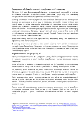 Державна служба України з питань геодезії, картографії та кадастру
30 червня 2015 року Державна служба України з питань геодезії, картографії та кадастру
та Державне агентство з питань електронного урядування України запустили електронну
послугу «Замовлення витягу з Державного земельного кадастру»6
.
Дотепер замовлення витягу відбувалося лише за місцем безпосереднього розташування
ділянки, що призводило до втрат часу та створювало корупційні ризики, оскільки етап
подачі заяви та видачі результатів знаходився під контролем одного кадастрового
реєстратора. Можливість замовлення послуги онлайн скорочує процедуру оформлення до
декількох хвилин, а рознесення функції реєстрації заяви та її обробки зводить до мінімуму
можливість зловживань. Відтепер, отримати готовий витяг можна в будь-якому з 660
центрів надання адміністративних послуг по всій Україні. Єдиний документ, який при
цьому знадобиться, – посвідчення особи.
Замовлення витягу здійснюється через Публічну кадастрову карту, яка розміщена на
офіційному сайті Держгеокадастру7
.
У систему інтегрована функція он-лайн оплати послуги через сервіс моментальних
платежів Liqpay Приватбанку. Банківська комісія при цьому не стягується. Підтвердження
про сформовану заявку та повідомлення про готовність документу користувач отримує на
свою електрону адресу.
Портал державних послуг igov.org.ua
Громадськими організаціями ICT Competence Center, «Технології проти корупції» спільно
із сотнями волонтерів з усієї України розробляється портал державних послуги
igov.org.ua8
.
Мета ініціативи – допомогти державним органам на центральному та регіональному
рівнях перевести послуги, які надаються громадянам та бізнесу, в електронний вигляд.
На першому етапі ставиться завдання забезпечити електронне подання заявки на
отримання державної послуги. Станом на липень 2015 року на порталі є можливість
подати заявку на отримання 24 послуг, а ще 47 послуг знаходиться в активній розробці.
Серед запроваджених послуг: надання довідки про відсутність або наявніcть судимості;
Взяття на облік громадян, які потребують поліпшення житлових умов; видача копій,
витягів з розпоряджень міського голови, рішень, прийнятих міською радою та виконавчим
комітетом тощо.
Портал також містить посилання на сторінки надання електронних послуг, розроблені
державними органами влади (Міністерства юстиції України, Міністерства екології та
природних ресурсів України, Державної архітектурно-будівельної інспекції України
тощо).
6
Держгеокадастр запустив онлайн-послугу замовлення витягу про земельну ділянку http://land.gov.ua/usi-
novyny.html?view=item&id=110867:derzhheokadastr-zapustyv-onlain-posluhu-zamovlennia-vytiahu-pro-zemelnu-
dilianku&catid=120:top-novyny
7
http://map.land.gov.ua/kadastrova-karta
8
https://igov.org.ua/
 