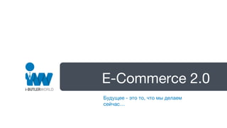 E-Commerce 2.0
Будущее - это то, что мы делаем
сейчас…
 