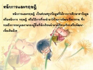 หลักการและทฤษฎี
หลักการและทฤษฎี เป็นส่วนสรุปข้อมูลที่ได้จากการศึกษาหาข้อมูล
หรือหลักการ ทฤษฎี หรือวิธีการที่จะนามาใช้ในการพัฒนาโครงงาน ซึ่ง
รวมถึงการระบุผลงานของผู้อื่นที่นักเรียนนามาเปรียบเทียบหรือพัฒนา
เพิ่มเติมด้วย
 