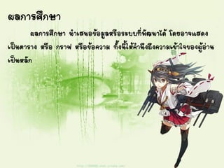 ผลการศึกษา
ผลการศึกษา นาเสนอข้อมูลหรือระบบที่พัฒนาได้ โดยอาจแสดง
เป็นตาราง หรือ กราฟ หรือข้อความ ทั้งนี้ให้คานึงถึงความเข้าใจของผู้อ่าน
เป็นหลัก
 