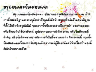 สรุปผลและข้อเสนอแนะ
สรุปผลและข้อเสนอแนะ อธิบายผลสรุปที่ได้จากการทางาน ถ้ามี
การตั้งสมมติฐานควรระบุด้วยว่าข้อมูลที่ได้สนับสนุนหรือคัดค้านสมมติฐาน
ที่ตั้งไว้หรือยังสรุปไม่ได้ นอกจากนั้นยังควรกล่าวถึงการนา ผลการทดลอง
หรือพัฒนาไปใช้ประโยชน์ อุปสรรคของการทาโครงงาน หรือข้อสังเกตที่
สาคัญ หรือข้อผิดพลาดบางประการที่เกิดขึ้นจากการทา โครงงานนี้ รวมทั้ง
ข้อเสนอแนะเพื่อการปรับปรุงแก้ไขหากจะมีผู้ศึกษาค้นคว้าในเรื่องทานองนี้
ต่อไปในอนาคตด้วย
 