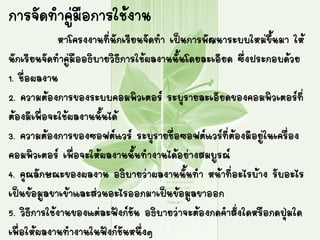 การจัดทาคู่มือการใช้งาน
หาโครงงานที่นักเรียนจัดทา เป็นการพัฒนาระบบใหม่ขึ้นมา ให้
นักเรียนจัดทาคู่มืออธิบายวิธีการใช้ผลงานนั้นโดยละเอียด ซึ่งประกอบด้วย
1. ชื่อผลงาน
2. ความต้องการของระบบคอมพิว๶ตอร์ ระบุรายละเอียดของคอมพิว๶ตอร์ที่
ต้องมีเพื่อจะใช้ผลงานนั้นได้
3. ความต้องการของซอฟต์แวร์ ระบุรายชื่อซอฟต์แวร์ที่ต้องมีอยู่ในเครื่อง
คอมพิว๶ตอร์ เพื่อจะให้ผลงานนั้นทางานได้อย่างสมบูรณ์
4. คุณลักษณะของผลงาน อธิบายว่าผลงานนั้นทา หน้าที่อะไรบ้าง รับอะไร
เป็นข้อมูลขาเข้าและส่วนอะไรออกมาเป็นข้อมูลขาออก
5. วิธีการใช้งานของแต่ละฟังก์ชัน อธิบายว่าจะต้องกดคาสั่งใดหรือกดปุ่มใด
เพื่อให้ผลงานทางานในฟังก์ชันหนึ่งๆ
 