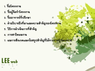 1. ชื่อโครงงาน
2. ชื่อผู้จัดทาโครงงาน
3. ชื่ออาจารย์ที่ปรึกษา
4. คาอธิบายถึงที่มาและความสาคัญของโครงงาน
5. วิธีการดาเนินการที่สาคัญ
6. การสาธิตผลงาน
7. ผลการสังเกตและข้อสรุปสาคัญที่ได้จากการทาโครงงาน
 
