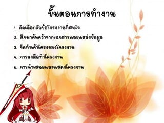 ขั้นตอนการทางาน
1. คัดเลือกหัวข้อโครงงานที่สนใจ
2. ศึกษาค้นคว้าจากเอกสารและแหล่งข้อมูล
3. จัดทาเค้าโครงของโครงงาน
4. การลงมือทาโครงงาน
6. การนาเสนอและแสดงโครงงาน
 