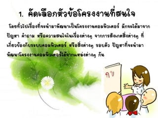 1. คัดเลือกหัวข้อโครงงานที่สนใจ
โดยทั่วไปเรื่องที่จะนามาพัฒนาเป็นโครงงาȨอมพิวเตอร์ มักจะได้มาจาก
ปัญหา คาถาม หรือความสนใจในเรื่องต่างๆ จากการสังเกตสิ่งต่างๆ ที่
เกี่ยวข้องกับระบบคอมพิว๶ตอร์ หรือสิ่งต่างๆ รอบตัว ปัญหาที่จะนามา
พัฒนาโครงงาȨอมพิวเตอร์ได้จากแหล่งต่างๆ กัน
 