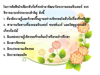 ในการตัดสินใจเลือกหัวข้อที่จะนามาพัฒนาโครงงาȨอมพิวเตอร์ ควร
พิจารณาองค์ประกอบสาคัญ ดังนี้
1. ต้องมีความรู้และทักษะพื้นฐานอย่างเพียงพอในหัวข้อเรื่องที่จะศึกษา
2. สามารถจัดหาเครื่องคอมพิว๶ตอร์ ซอฟต์แวร์ และวัสดุอุปกรณ์ที่
เกี่ยวข้องได้
3. มีแหล่งความรู้เพียงพอที่จะค้นคว้าหรือขอคาปรึกษา
4. มีเวลาเพียงพอ
5. มีงบประมาณเพียงพอ
6. มีความปลอดภัย
 