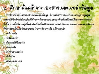 2. ศึกษาค้นคว้าจากเอกสารและแหล่งข้อมูล
การศึกษาค้นคว้าจากเอกสารและแหล่งข้อมูล ซึ่งรวมถึงการขอคาปรึกษาจากผู้ทรงคุณวุฒิ
จะช่วยให้นักเรียนได้แนวคิดที่ใช้ในการกาหนดขอบเขตของเรื่องที่จะศึกษาได้เฉพาะเจาะจงมาก
ยิ่งขึ้น รวมทั้งได้ความรู้เพิ่มเติมในเรื่องที่จะศึกษาจนสามารถใช้ออกแบบและวางแผนดาเนินการ
ทาโครงงานนั้นได้อย่างเหมาะสม ในการศึกษาจะต้องได้คาตอบว่า
1. จะทา อะไร
2. ทาไมต้องทา
3. ต้องการให้เกิดอะไร
4. ทาอย่างไร
5. ใช้ทรัพยากรอะไร
6. ทากับใคร
7. เสนอผลอย่างไร
 
